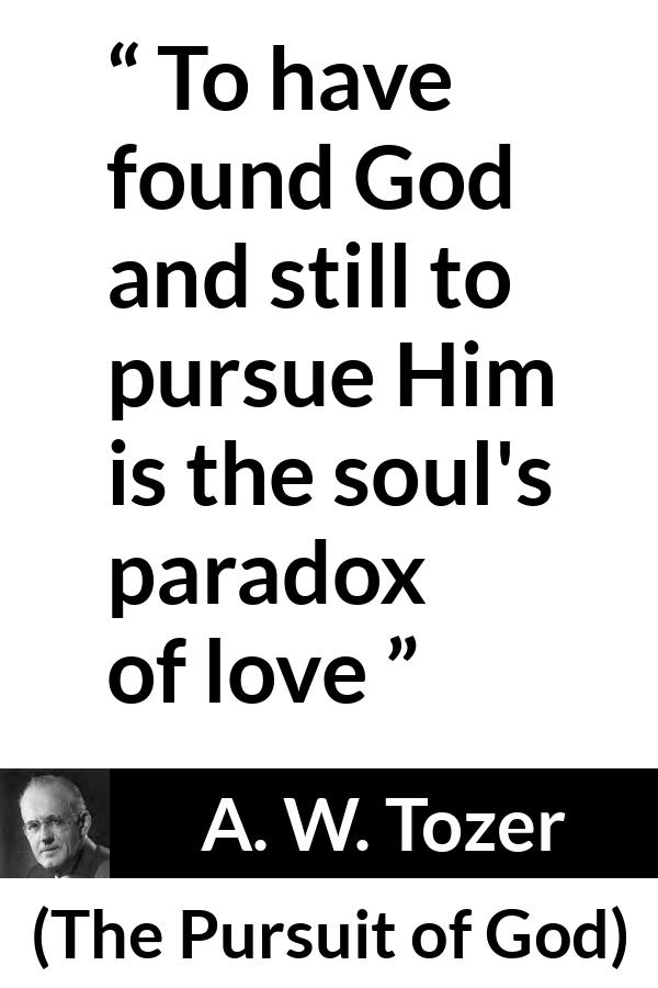 A. W. Tozer quote about love from The Pursuit of God - To have found God and still to pursue Him is the soul's paradox of love