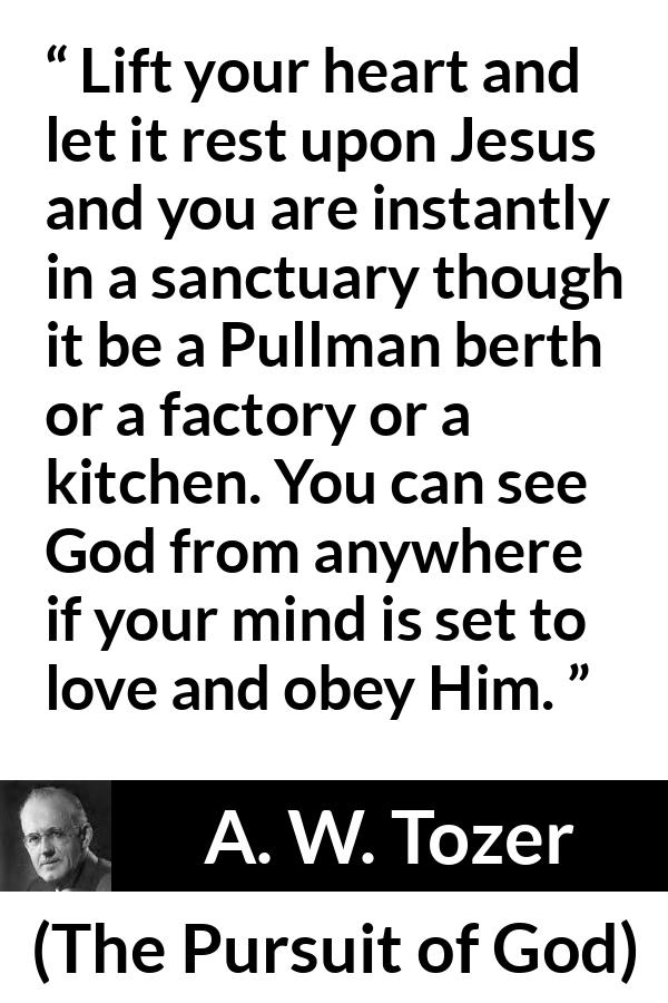 A. W. Tozer quote about love from The Pursuit of God - Lift your heart and let it rest upon Jesus and you are instantly in a sanctuary though it be a Pullman berth or a factory or a kitchen. You can see God from anywhere if your mind is set to love and obey Him.