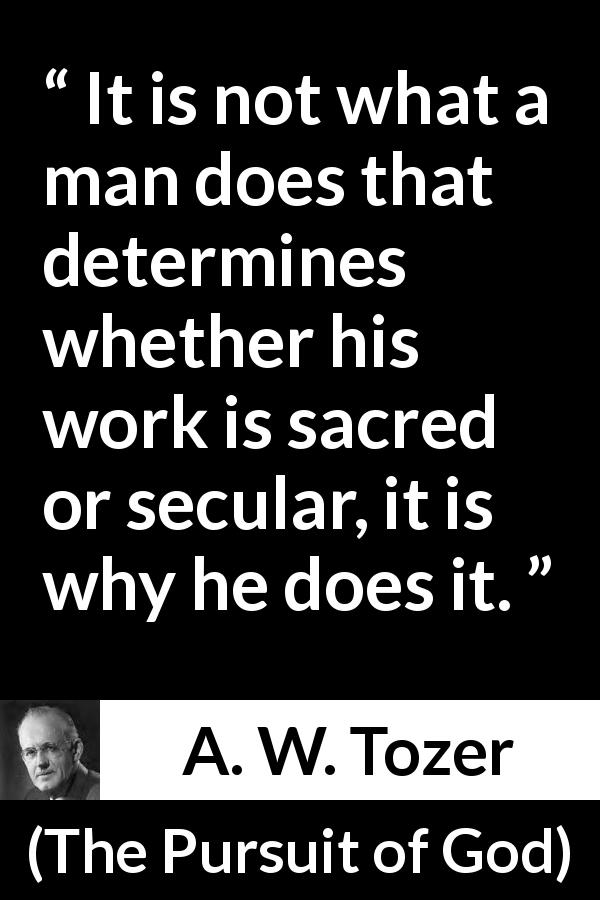 A. W. Tozer quote about meaning from The Pursuit of God - It is not what a man does that determines whether his work is sacred or secular, it is why he does it. 