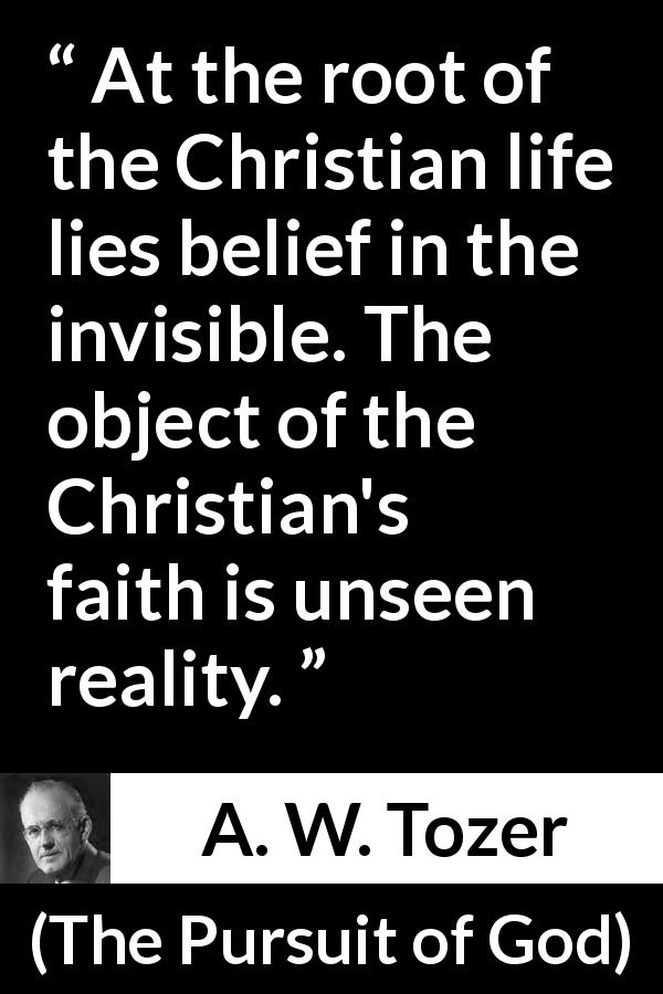 A. W. Tozer quote about reality from The Pursuit of God - At the root of the Christian life lies belief in the invisible. The object of the Christian's faith is unseen reality.