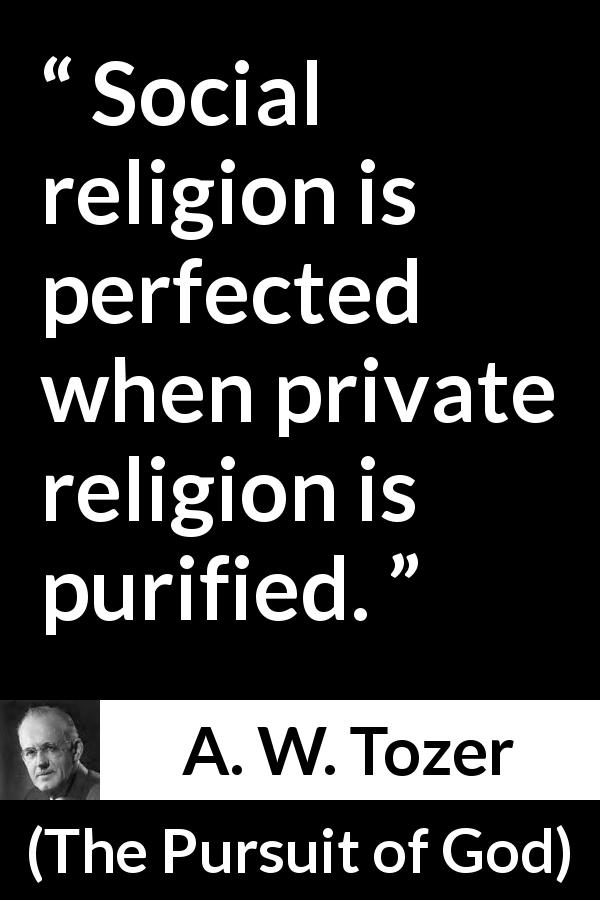 A. W. Tozer quote about religion from The Pursuit of God - Social religion is perfected when private religion is purified.
