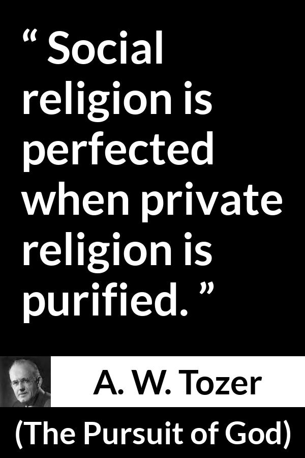 A. W. Tozer quote about religion from The Pursuit of God - Social religion is perfected when private religion is purified.