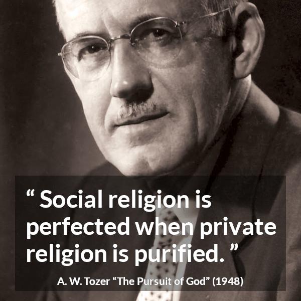 A. W. Tozer quote about religion from The Pursuit of God - Social religion is perfected when private religion is purified.