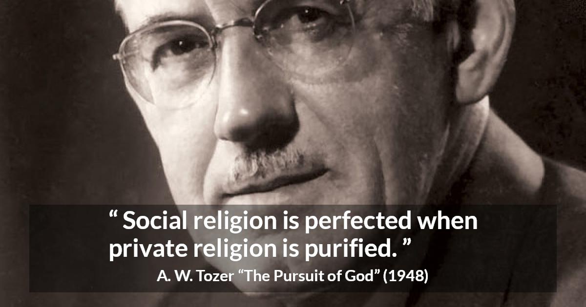 A. W. Tozer quote about religion from The Pursuit of God - Social religion is perfected when private religion is purified.