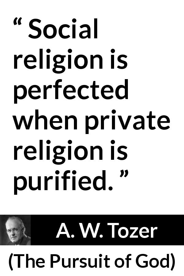 A. W. Tozer quote about religion from The Pursuit of God - Social religion is perfected when private religion is purified.