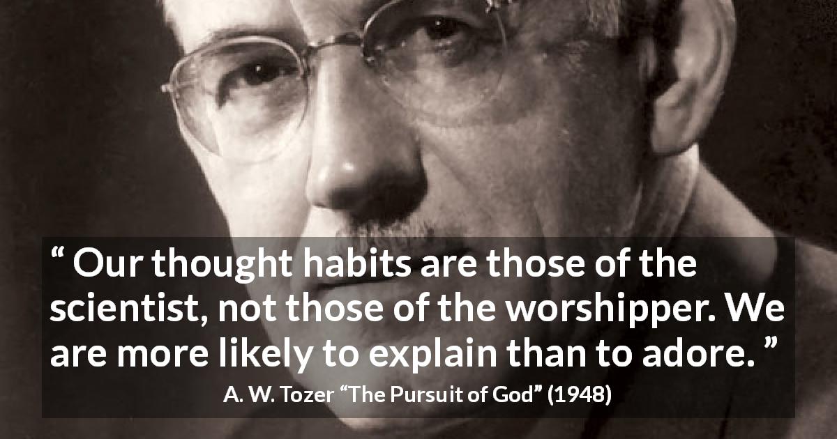 A. W. Tozer quote about science from The Pursuit of God - Our thought habits are those of the scientist, not those of the worshipper. We are more likely to explain than to adore.