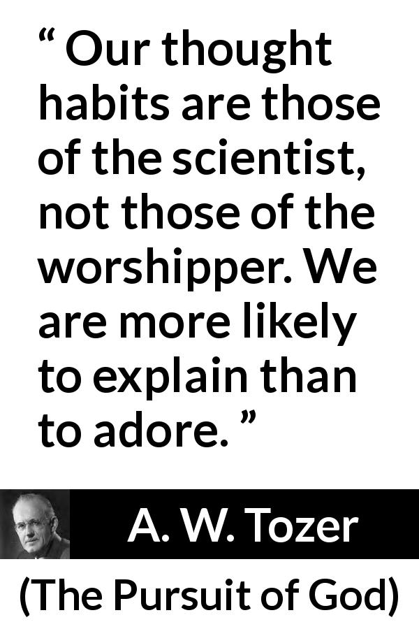 A. W. Tozer quote about science from The Pursuit of God - Our thought habits are those of the scientist, not those of the worshipper. We are more likely to explain than to adore.