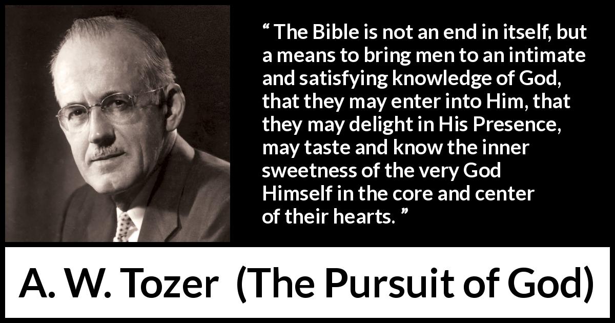 A. W. Tozer quote about sweetness from The Pursuit of God - The Bible is not an end in itself, but a means to bring men to an intimate and satisfying knowledge of God, that they may enter into Him, that they may delight in His Presence, may taste and know the inner sweetness of the very God Himself in the core and center of their hearts.