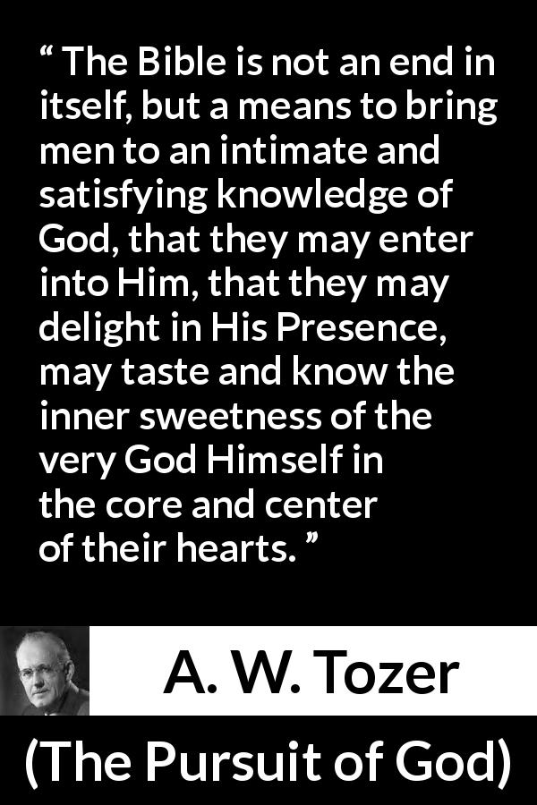 A. W. Tozer quote about sweetness from The Pursuit of God - The Bible is not an end in itself, but a means to bring men to an intimate and satisfying knowledge of God, that they may enter into Him, that they may delight in His Presence, may taste and know the inner sweetness of the very God Himself in the core and center of their hearts.