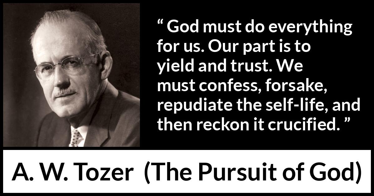 A. W. Tozer quote about trust from The Pursuit of God - God must do everything for us. Our part is to yield and trust. We must confess, forsake, repudiate the self-life, and then reckon it crucified.