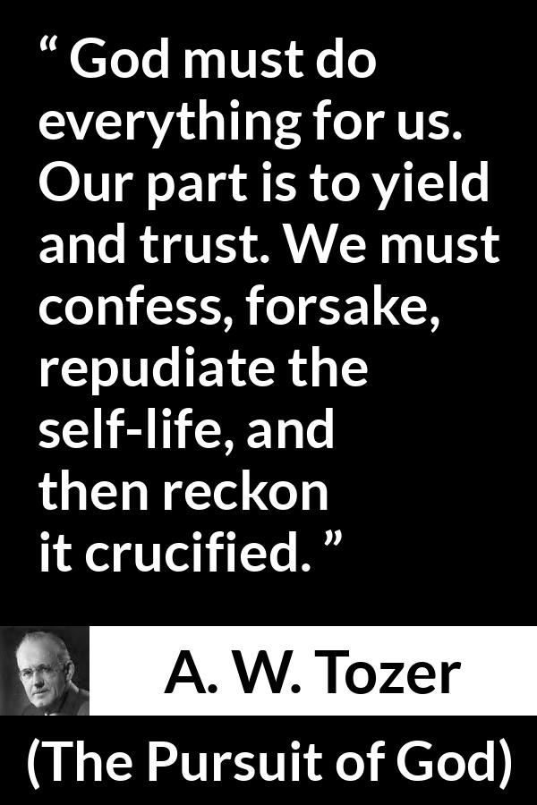 A. W. Tozer quote about trust from The Pursuit of God - God must do everything for us. Our part is to yield and trust. We must confess, forsake, repudiate the self-life, and then reckon it crucified.