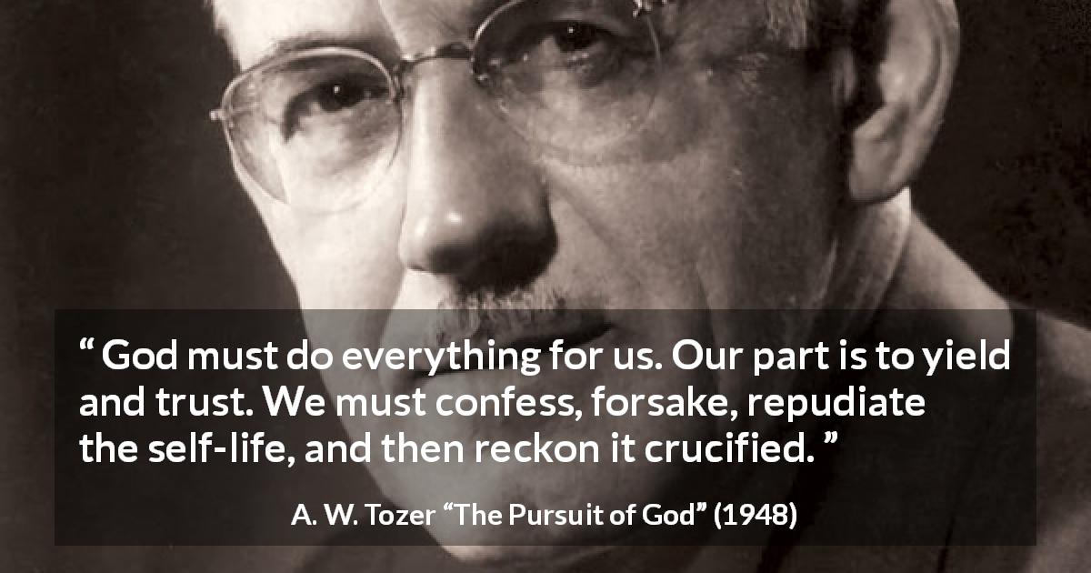 A. W. Tozer quote about trust from The Pursuit of God - God must do everything for us. Our part is to yield and trust. We must confess, forsake, repudiate the self-life, and then reckon it crucified.