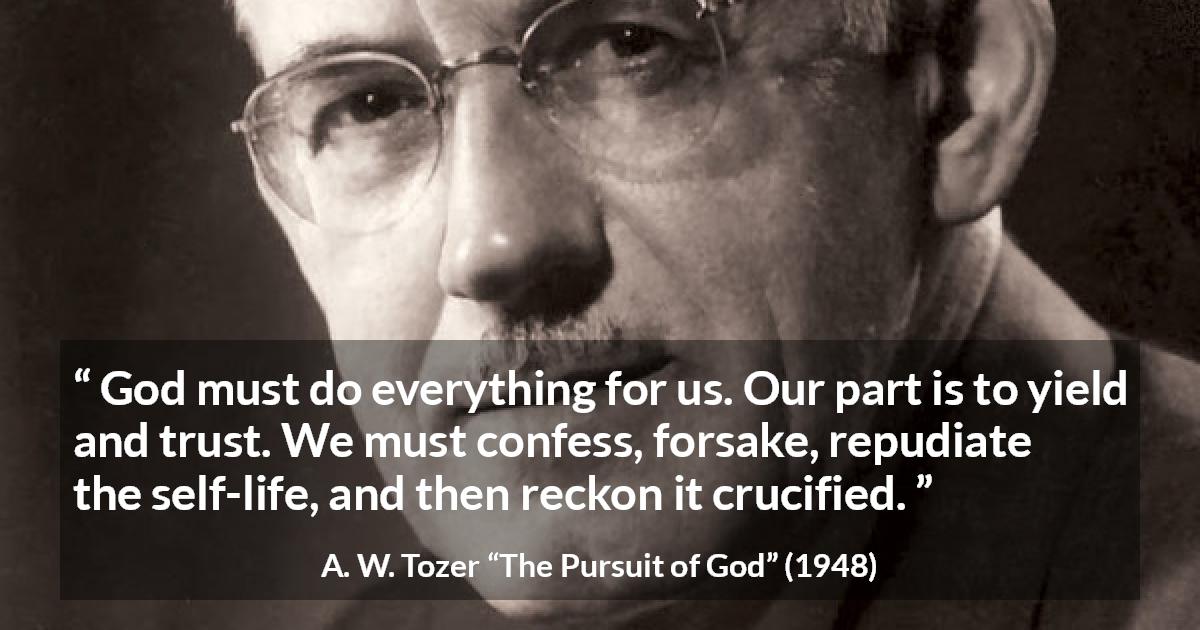 A. W. Tozer quote about trust from The Pursuit of God - God must do everything for us. Our part is to yield and trust. We must confess, forsake, repudiate the self-life, and then reckon it crucified.