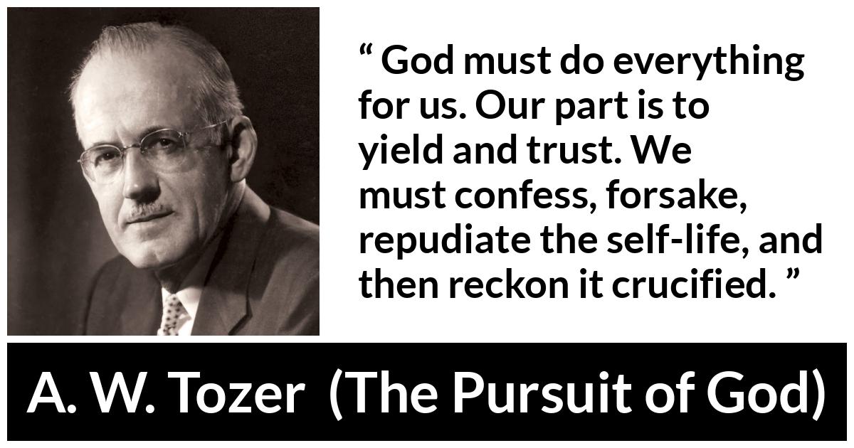 A. W. Tozer quote about trust from The Pursuit of God - God must do everything for us. Our part is to yield and trust. We must confess, forsake, repudiate the self-life, and then reckon it crucified.