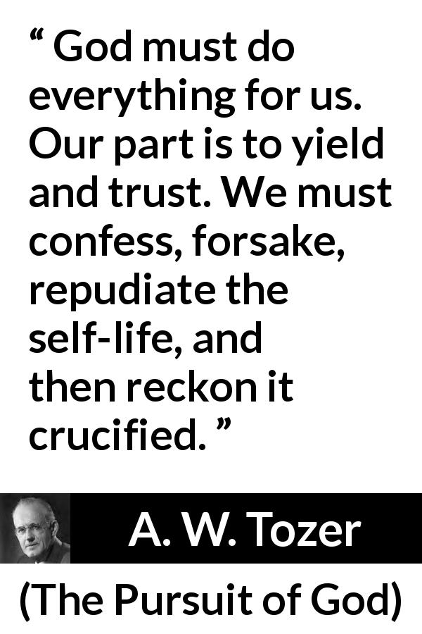 A. W. Tozer quote about trust from The Pursuit of God - God must do everything for us. Our part is to yield and trust. We must confess, forsake, repudiate the self-life, and then reckon it crucified.