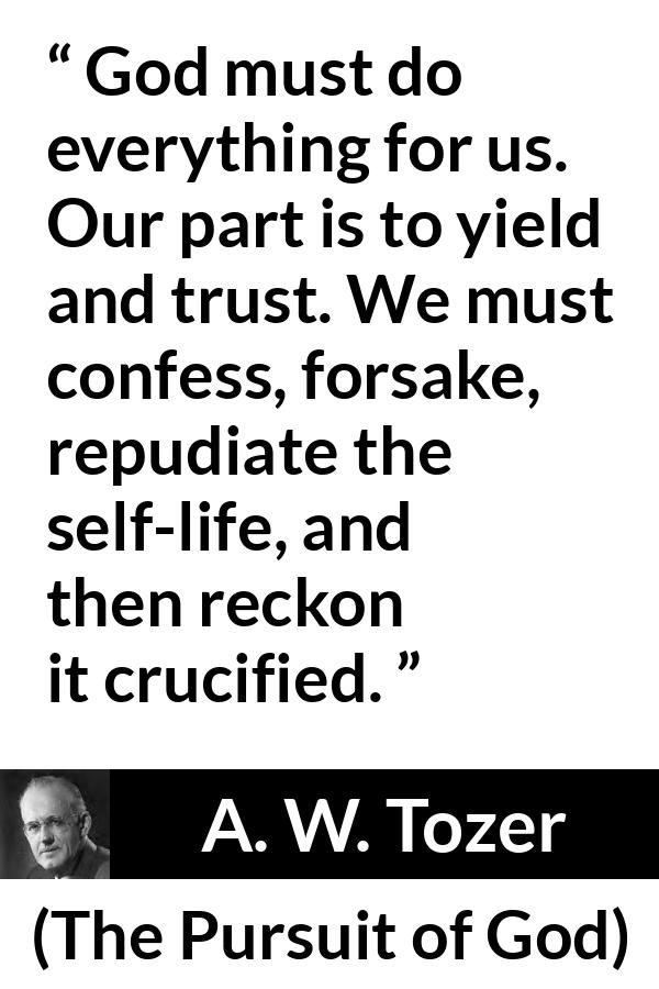 A. W. Tozer quote about trust from The Pursuit of God - God must do everything for us. Our part is to yield and trust. We must confess, forsake, repudiate the self-life, and then reckon it crucified.