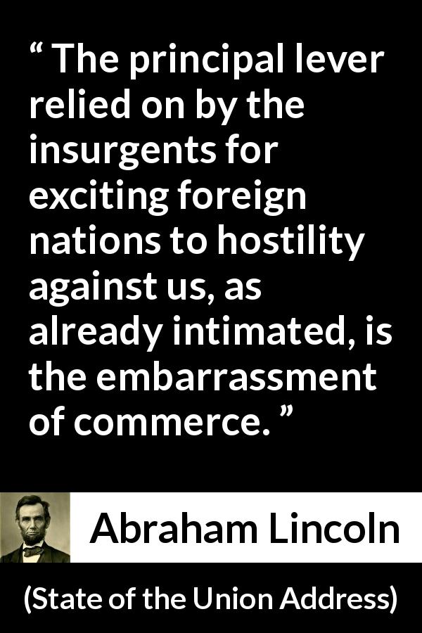 Abraham Lincoln quote about commerce from State of the Union Address - The principal lever relied on by the insurgents for exciting foreign nations to hostility against us, as already intimated, is the embarrassment of commerce.