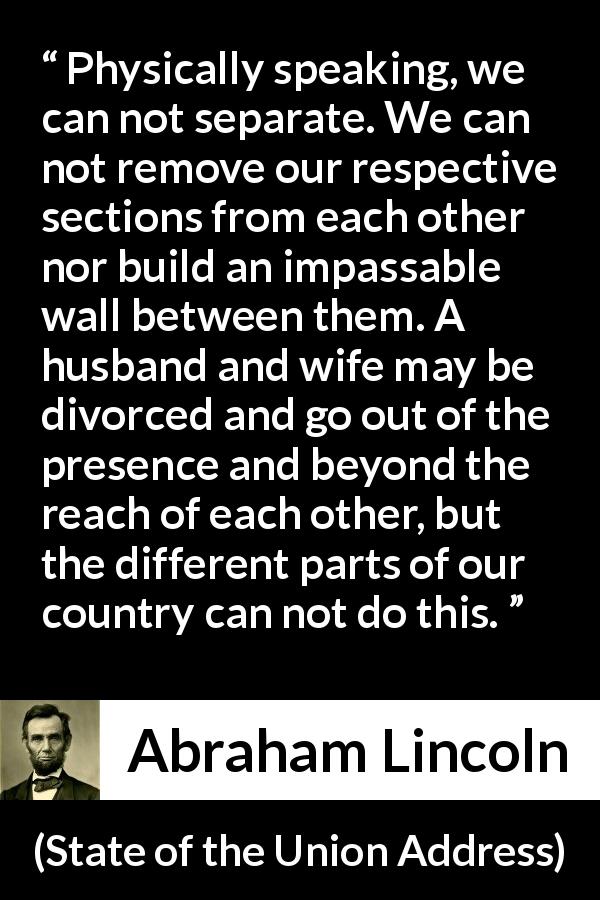 Abraham Lincoln quote about country from State of the Union Address - Physically speaking, we can not separate. We can not remove our respective sections from each other nor build an impassable wall between them. A husband and wife may be divorced and go out of the presence and beyond the reach of each other, but the different parts of our country can not do this.