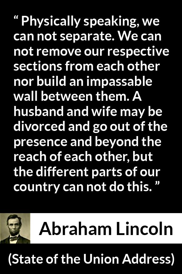 Abraham Lincoln quote about country from State of the Union Address - Physically speaking, we can not separate. We can not remove our respective sections from each other nor build an impassable wall between them. A husband and wife may be divorced and go out of the presence and beyond the reach of each other, but the different parts of our country can not do this.