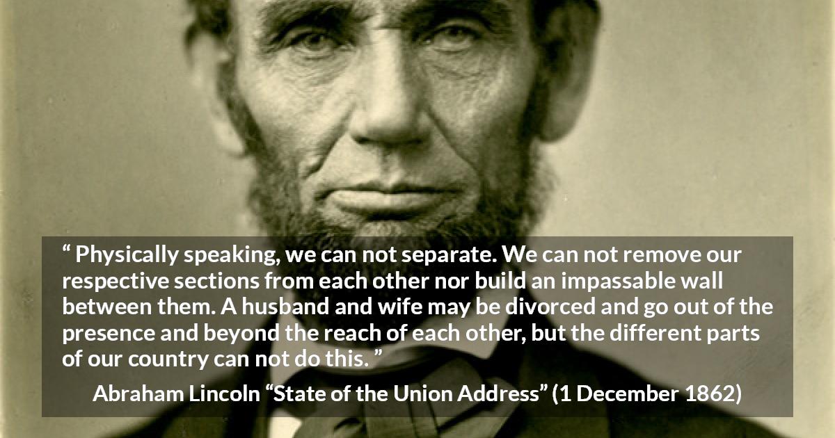 Abraham Lincoln quote about country from State of the Union Address - Physically speaking, we can not separate. We can not remove our respective sections from each other nor build an impassable wall between them. A husband and wife may be divorced and go out of the presence and beyond the reach of each other, but the different parts of our country can not do this.