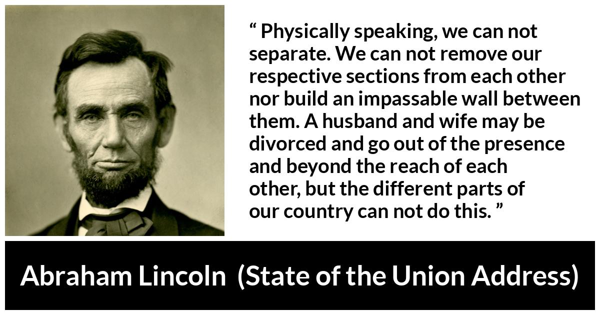 Abraham Lincoln quote about country from State of the Union Address - Physically speaking, we can not separate. We can not remove our respective sections from each other nor build an impassable wall between them. A husband and wife may be divorced and go out of the presence and beyond the reach of each other, but the different parts of our country can not do this.