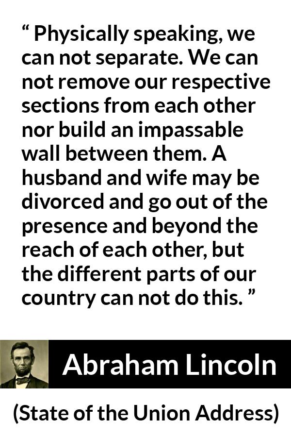 Abraham Lincoln quote about country from State of the Union Address - Physically speaking, we can not separate. We can not remove our respective sections from each other nor build an impassable wall between them. A husband and wife may be divorced and go out of the presence and beyond the reach of each other, but the different parts of our country can not do this.