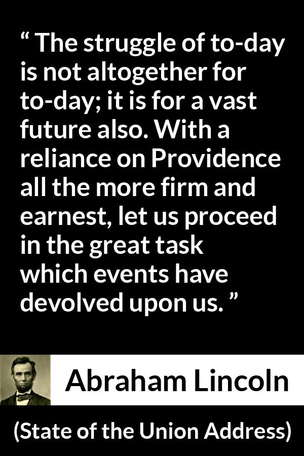 Abraham Lincoln quote about future from State of the Union Address - The struggle of to-day is not altogether for to-day; it is for a vast future also. With a reliance on Providence all the more firm and earnest, let us proceed in the great task which events have devolved upon us.