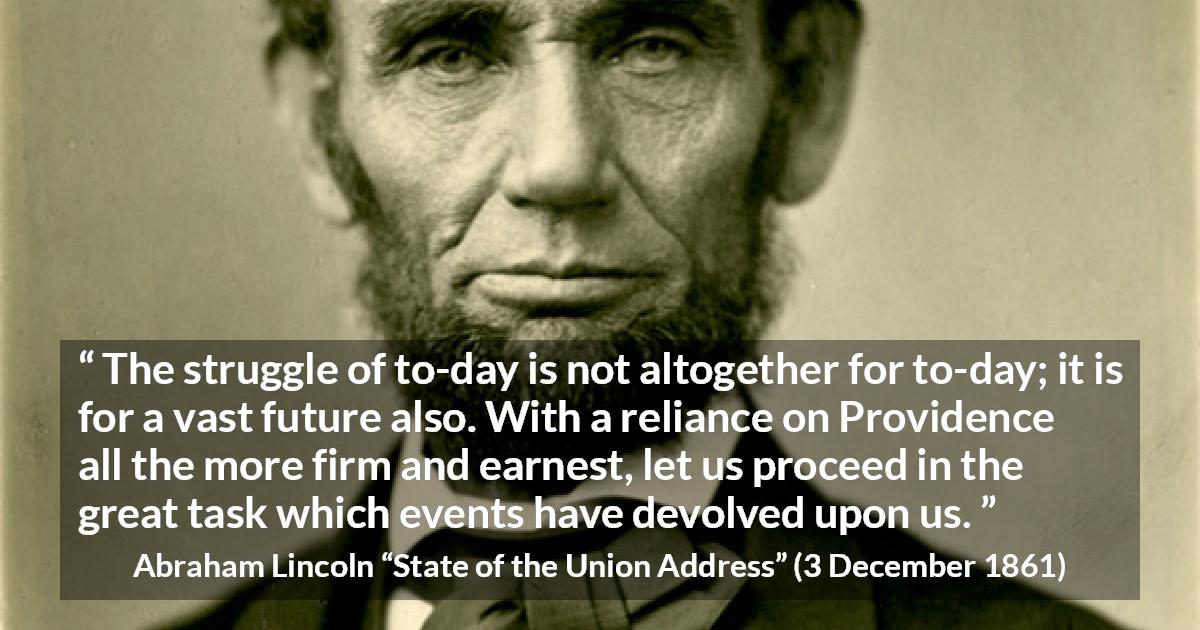 Abraham Lincoln quote about future from State of the Union Address - The struggle of to-day is not altogether for to-day; it is for a vast future also. With a reliance on Providence all the more firm and earnest, let us proceed in the great task which events have devolved upon us.