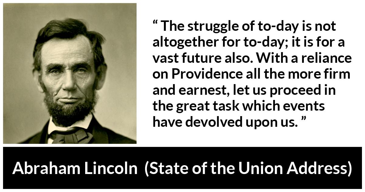 Abraham Lincoln quote about future from State of the Union Address - The struggle of to-day is not altogether for to-day; it is for a vast future also. With a reliance on Providence all the more firm and earnest, let us proceed in the great task which events have devolved upon us.