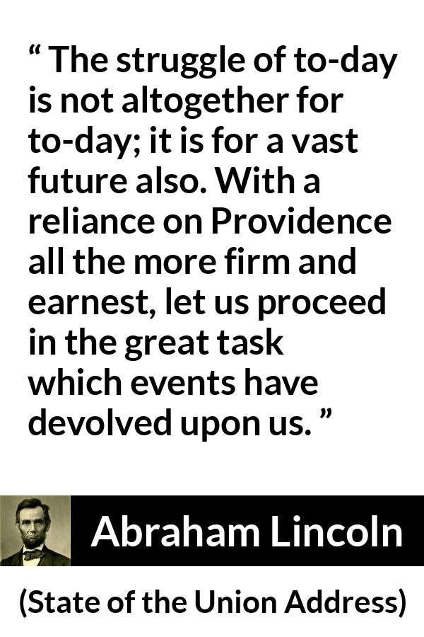 Abraham Lincoln quote about future from State of the Union Address - The struggle of to-day is not altogether for to-day; it is for a vast future also. With a reliance on Providence all the more firm and earnest, let us proceed in the great task which events have devolved upon us.