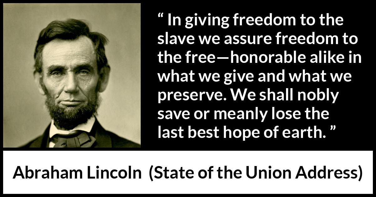 Abraham Lincoln quote about hope from State of the Union Address - In giving freedom to the slave we assure freedom to the free—honorable alike in what we give and what we preserve. We shall nobly save or meanly lose the last best hope of earth.