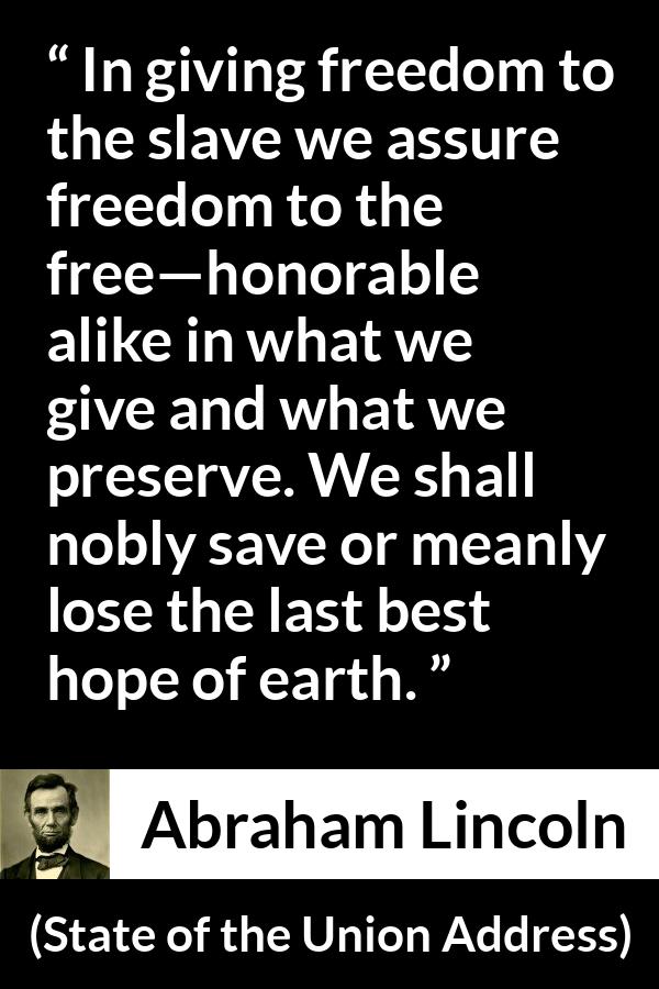 Abraham Lincoln quote about hope from State of the Union Address - In giving freedom to the slave we assure freedom to the free—honorable alike in what we give and what we preserve. We shall nobly save or meanly lose the last best hope of earth.