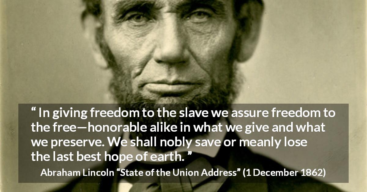 Abraham Lincoln quote about hope from State of the Union Address - In giving freedom to the slave we assure freedom to the free—honorable alike in what we give and what we preserve. We shall nobly save or meanly lose the last best hope of earth.