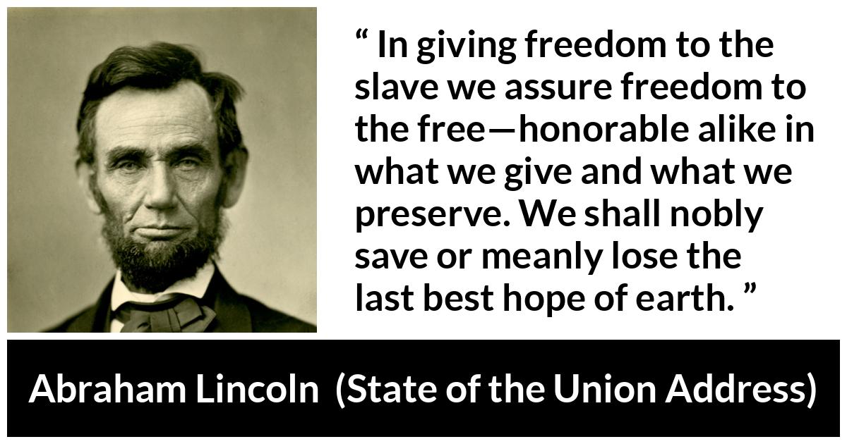 Abraham Lincoln quote about hope from State of the Union Address - In giving freedom to the slave we assure freedom to the free—honorable alike in what we give and what we preserve. We shall nobly save or meanly lose the last best hope of earth.