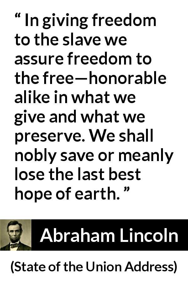 Abraham Lincoln quote about hope from State of the Union Address - In giving freedom to the slave we assure freedom to the free—honorable alike in what we give and what we preserve. We shall nobly save or meanly lose the last best hope of earth.