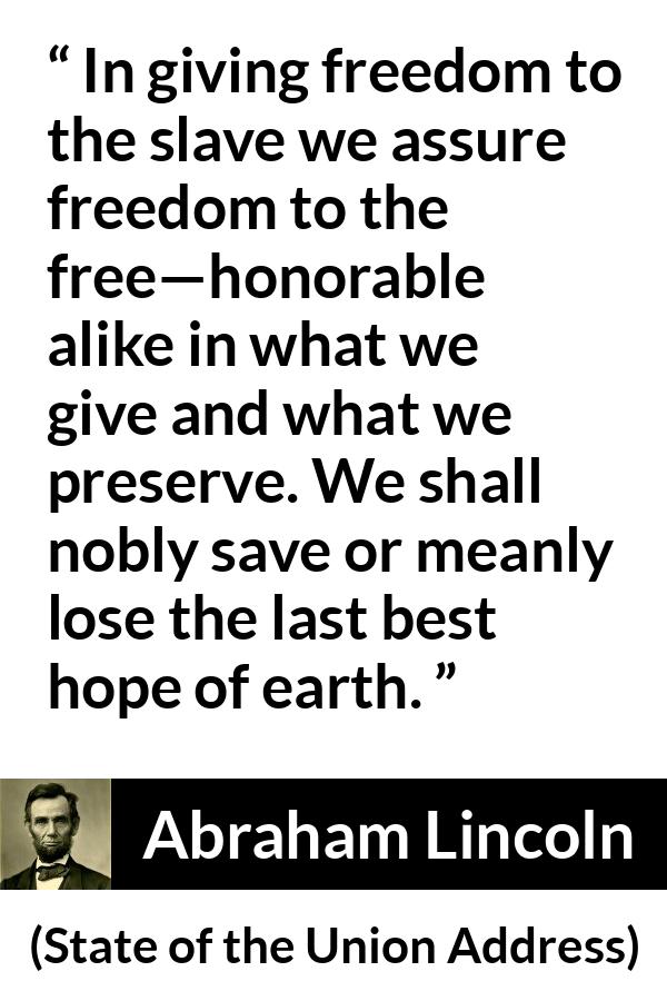 Abraham Lincoln quote about hope from State of the Union Address - In giving freedom to the slave we assure freedom to the free—honorable alike in what we give and what we preserve. We shall nobly save or meanly lose the last best hope of earth.