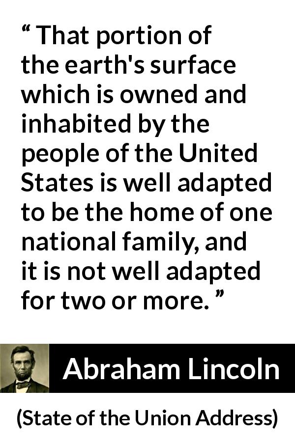 Abraham Lincoln quote about land from State of the Union Address - That portion of the earth's surface which is owned and inhabited by the people of the United States is well adapted to be the home of one national family, and it is not well adapted for two or more.