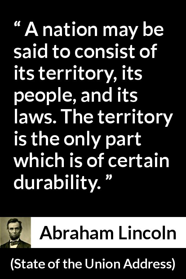 Abraham Lincoln quote about nation from State of the Union Address - A nation may be said to consist of its territory, its people, and its laws. The territory is the only part which is of certain durability.