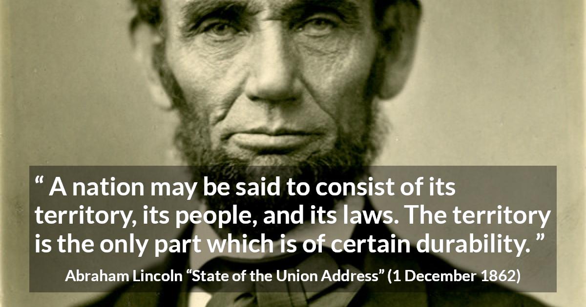 Abraham Lincoln quote about nation from State of the Union Address - A nation may be said to consist of its territory, its people, and its laws. The territory is the only part which is of certain durability.