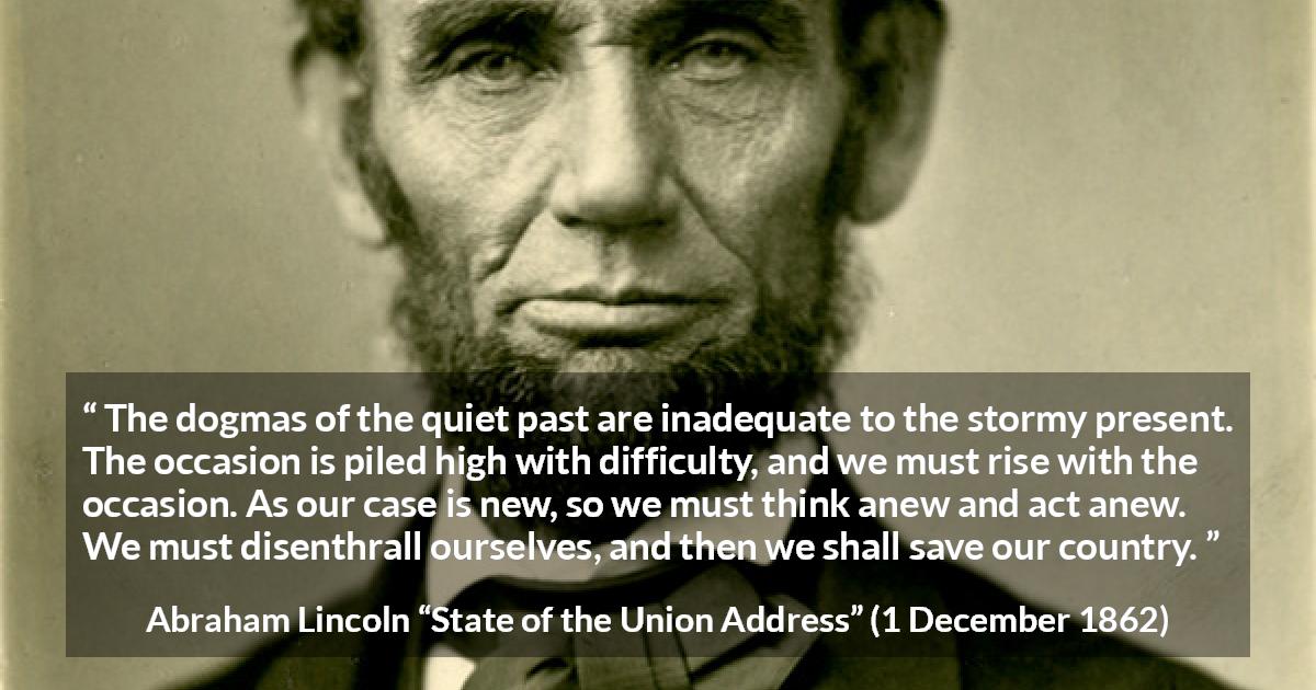 Abraham Lincoln quote about past from State of the Union Address - The dogmas of the quiet past are inadequate to the stormy present. The occasion is piled high with difficulty, and we must rise with the occasion. As our case is new, so we must think anew and act anew. We must disenthrall ourselves, and then we shall save our country.