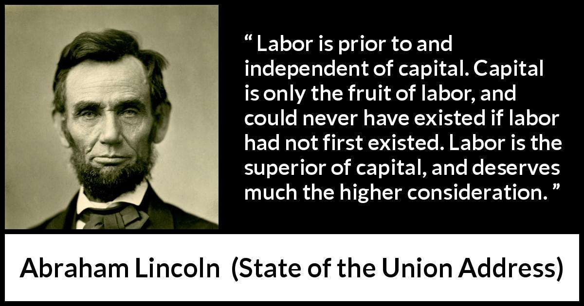 Abraham Lincoln quote about politics from State of the Union Address - Labor is prior to and independent of capital. Capital is only the fruit of labor, and could never have existed if labor had not first existed. Labor is the superior of capital, and deserves much the higher consideration.