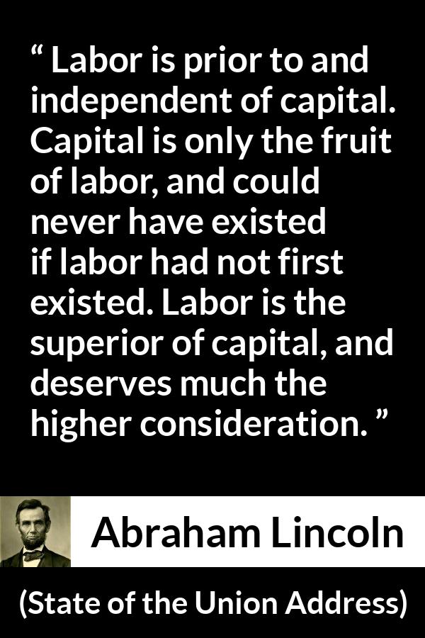 Abraham Lincoln quote about politics from State of the Union Address - Labor is prior to and independent of capital. Capital is only the fruit of labor, and could never have existed if labor had not first existed. Labor is the superior of capital, and deserves much the higher consideration.