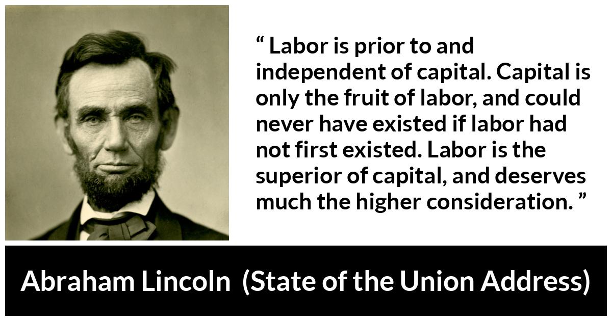 Abraham Lincoln quote about politics from State of the Union Address - Labor is prior to and independent of capital. Capital is only the fruit of labor, and could never have existed if labor had not first existed. Labor is the superior of capital, and deserves much the higher consideration.