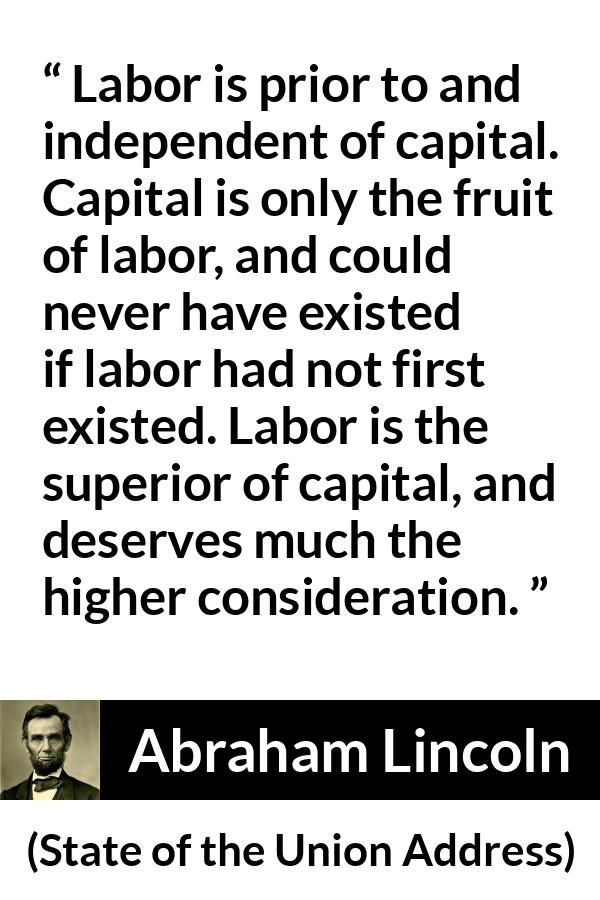 Abraham Lincoln quote about politics from State of the Union Address - Labor is prior to and independent of capital. Capital is only the fruit of labor, and could never have existed if labor had not first existed. Labor is the superior of capital, and deserves much the higher consideration.