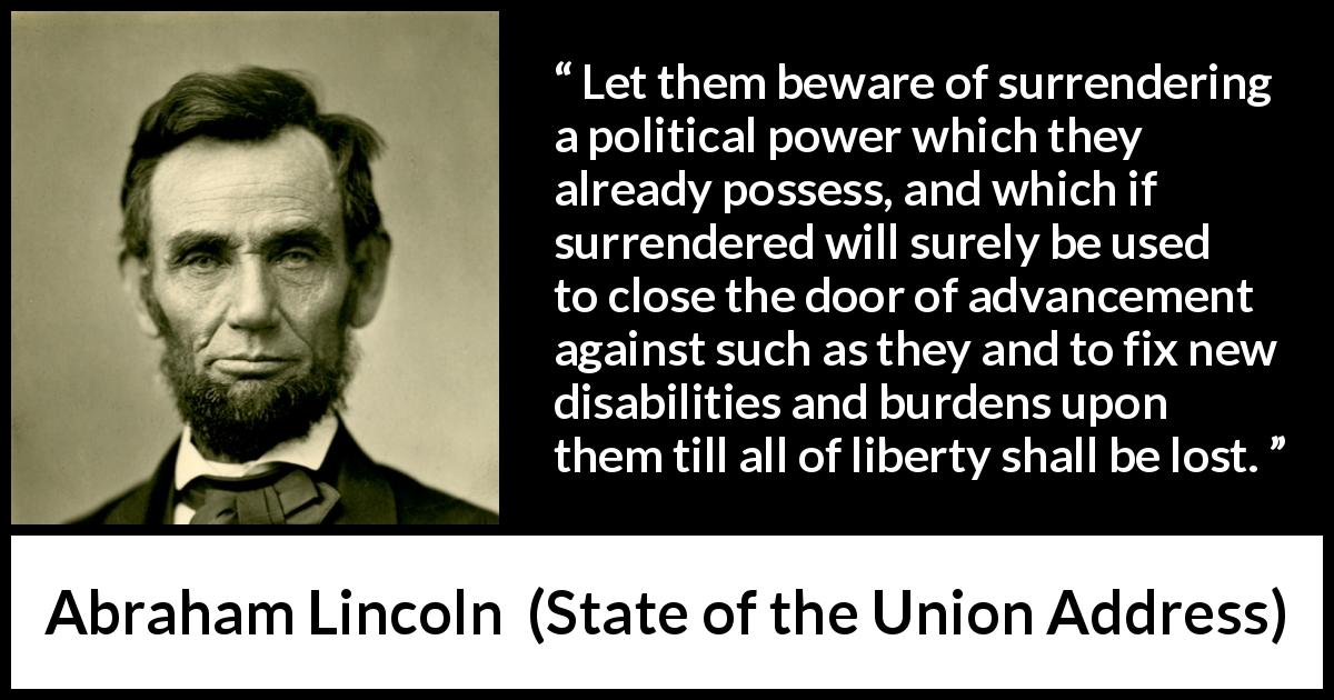 Abraham Lincoln quote about power from State of the Union Address - Let them beware of surrendering a political power which they already possess, and which if surrendered will surely be used to close the door of advancement against such as they and to fix new disabilities and burdens upon them till all of liberty shall be lost.