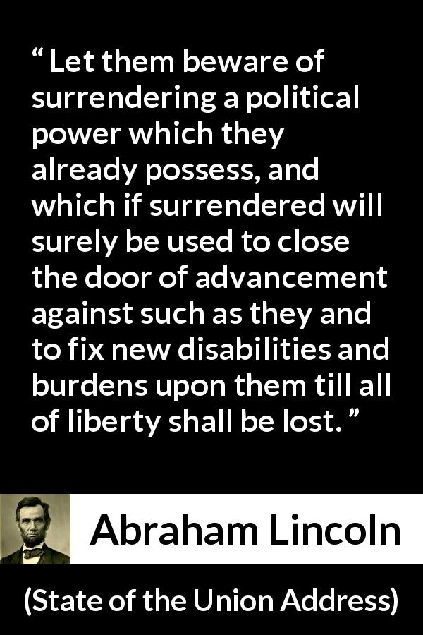 Abraham Lincoln quote about power from State of the Union Address - Let them beware of surrendering a political power which they already possess, and which if surrendered will surely be used to close the door of advancement against such as they and to fix new disabilities and burdens upon them till all of liberty shall be lost.