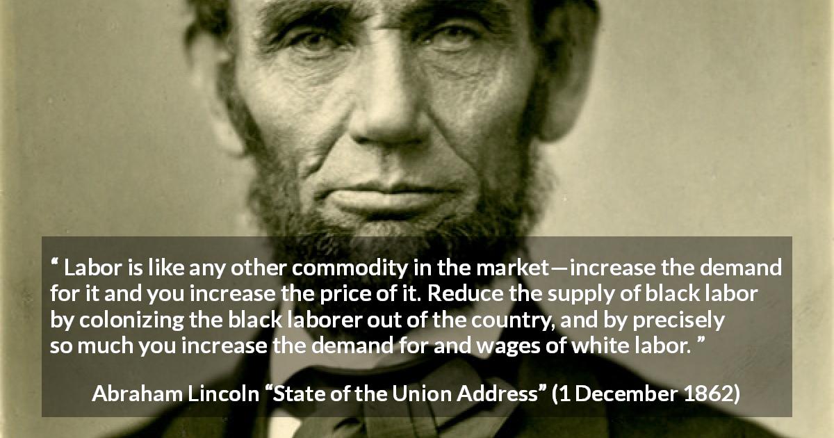 Abraham Lincoln quote about price from State of the Union Address - Labor is like any other commodity in the market—increase the demand for it and you increase the price of it. Reduce the supply of black labor by colonizing the black laborer out of the country, and by precisely so much you increase the demand for and wages of white labor.