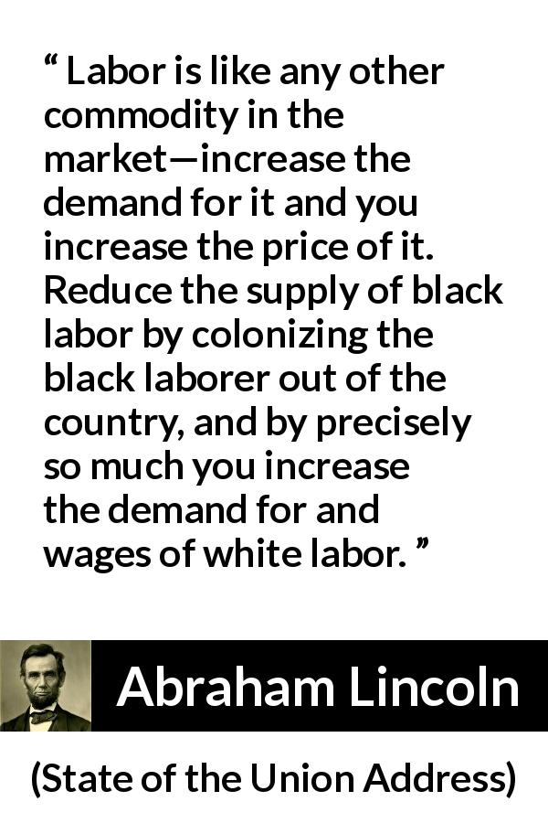 Abraham Lincoln quote about price from State of the Union Address - Labor is like any other commodity in the market—increase the demand for it and you increase the price of it. Reduce the supply of black labor by colonizing the black laborer out of the country, and by precisely so much you increase the demand for and wages of white labor.