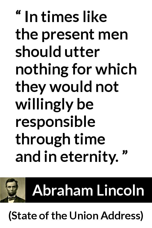 Abraham Lincoln quote about responsibility from State of the Union Address - In times like the present men should utter nothing for which they would not willingly be responsible through time and in eternity.