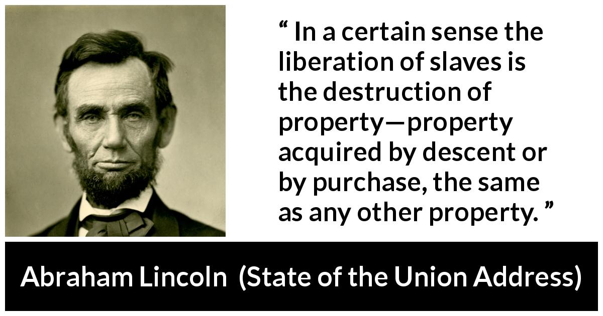 Abraham Lincoln quote about slavery from State of the Union Address - In a certain sense the liberation of slaves is the destruction of property—property acquired by descent or by purchase, the same as any other property.